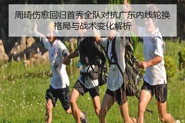 周琦伤愈回归首秀全队对抗广东内线轮换格局与战术变化解析